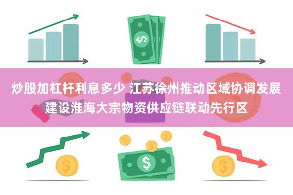 炒股加杠杆利息多少 江苏徐州推动区域协调发展建设淮海大宗物资供应链联动先行区