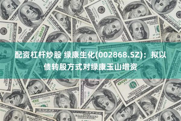 配资杠杆炒股 绿康生化(002868.SZ)：拟以债转股方式对绿康玉山增资