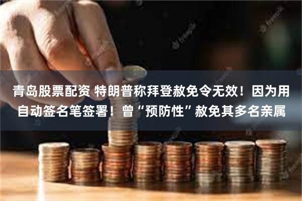 青岛股票配资 特朗普称拜登赦免令无效！因为用自动签名笔签署！曾“预防性”赦免其多名亲属