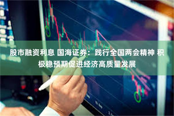 股市融资利息 国海证券：践行全国两会精神 积极稳预期促进经济高质量发展