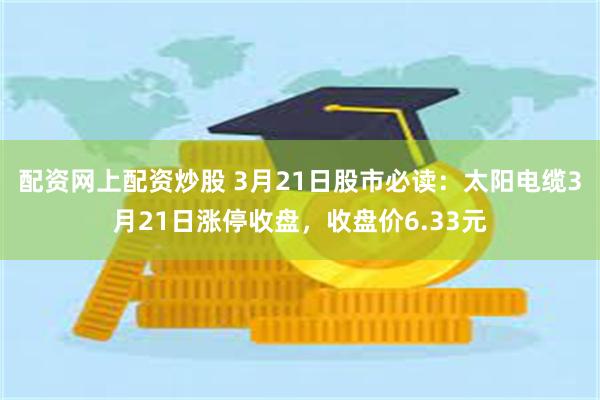 配资网上配资炒股 3月21日股市必读：太阳电缆3月21日涨停收盘，收盘价6.33元