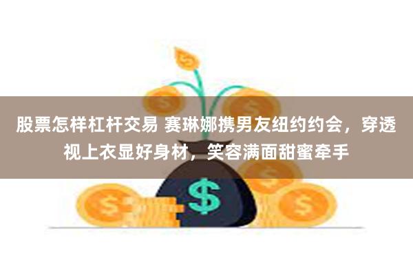 股票怎样杠杆交易 赛琳娜携男友纽约约会，穿透视上衣显好身材，笑容满面甜蜜牵手