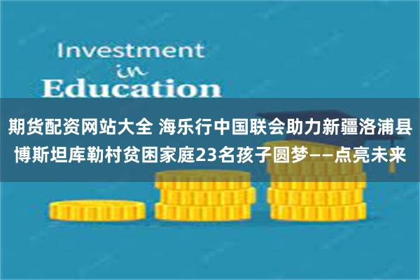 期货配资网站大全 海乐行中国联会助力新疆洛浦县博斯坦库勒村贫困家庭23名孩子圆梦——点亮未来