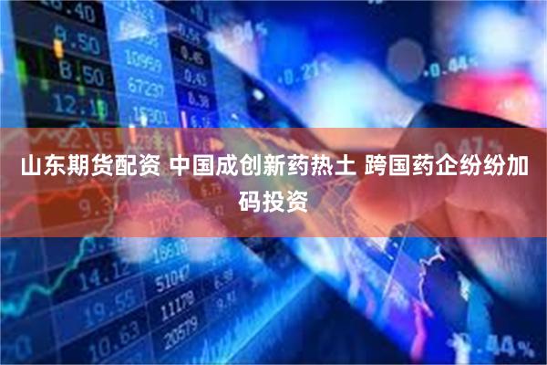 山东期货配资 中国成创新药热土 跨国药企纷纷加码投资