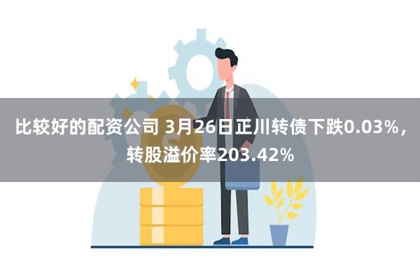 比较好的配资公司 3月26日正川转债下跌0.03%，转股溢价率203.42%