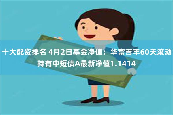 十大配资排名 4月2日基金净值：华富吉丰60天滚动持有中短债A最新净值1.1414