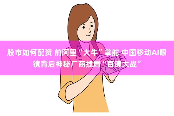 股市如何配资 前阿里“大牛”掌舵 中国移动AI眼镜背后神秘厂商搅局“百镜大战”