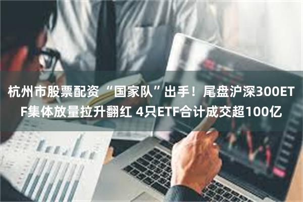 杭州市股票配资 “国家队”出手！尾盘沪深300ETF集体放量拉升翻红 4只ETF合计成交超100亿