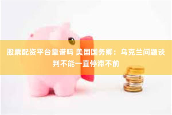 股票配资平台靠谱吗 美国国务卿：乌克兰问题谈判不能一直停滞不前