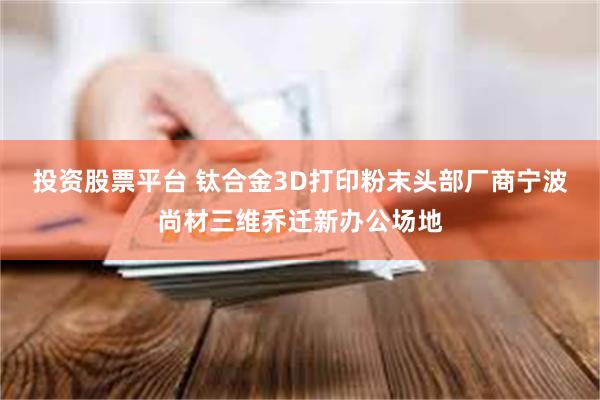 投资股票平台 钛合金3D打印粉末头部厂商宁波尚材三维乔迁新办公场地