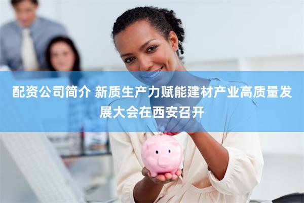配资公司简介 新质生产力赋能建材产业高质量发展大会在西安召开