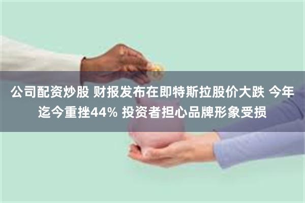 公司配资炒股 财报发布在即特斯拉股价大跌 今年迄今重挫44% 投资者担心品牌形象受损