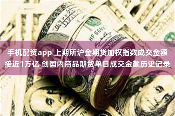 手机配资app 上期所沪金期货加权指数成交金额接近1万亿 创国内商品期货单日成交金额历史记录