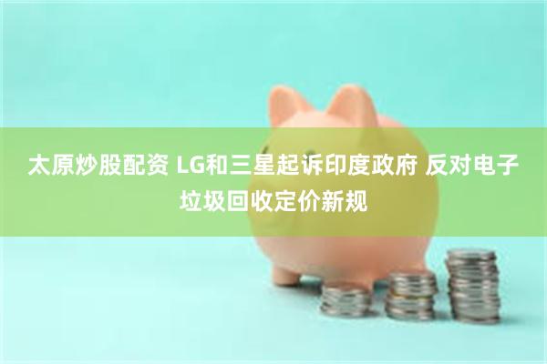 太原炒股配资 LG和三星起诉印度政府 反对电子垃圾回收定价新规