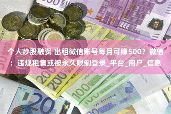 个人炒股融资 出租微信账号每月可赚500？微信：违规租售或被永久限制登录_平台_用户_信息