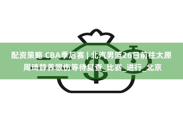配资策略 CBA季后赛 | 北汽男篮26日前往太原 周琦静养眼伤等待复查_比赛_进行_北京