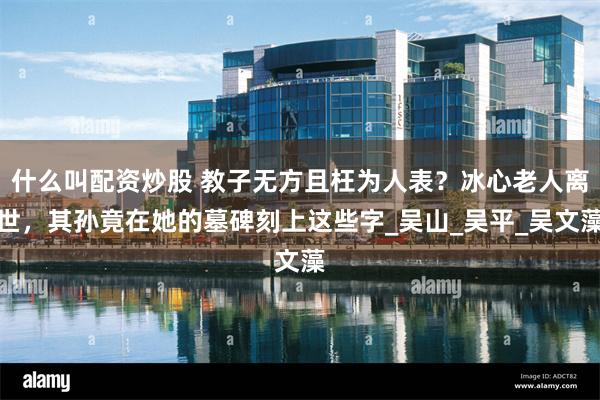 什么叫配资炒股 教子无方且枉为人表？冰心老人离世，其孙竟在她的墓碑刻上这些字_吴山_吴平_吴文藻