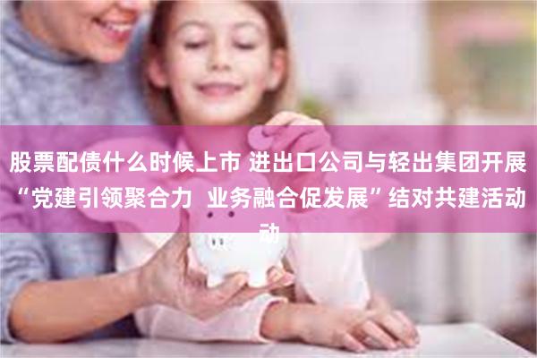 股票配债什么时候上市 进出口公司与轻出集团开展“党建引领聚合力  业务融合促发展”结对共建活动