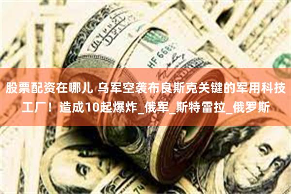 股票配资在哪儿 乌军空袭布良斯克关键的军用科技工厂！造成10起爆炸_俄军_斯特雷拉_俄罗斯