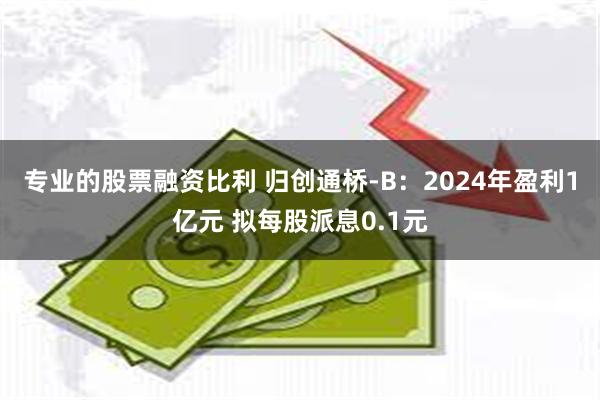 专业的股票融资比利 归创通桥-B：2024年盈利1亿元 拟每股派息0.1元