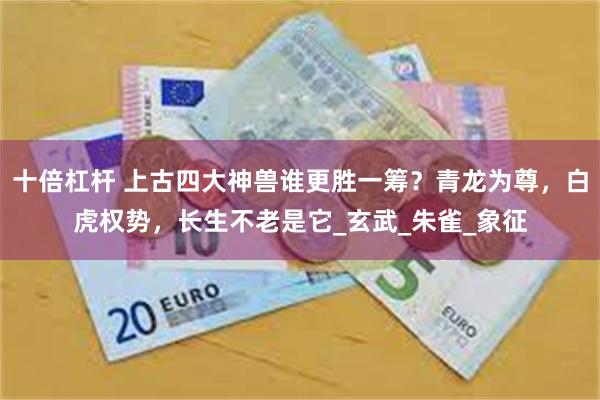 十倍杠杆 上古四大神兽谁更胜一筹？青龙为尊，白虎权势，长生不老是它_玄武_朱雀_象征