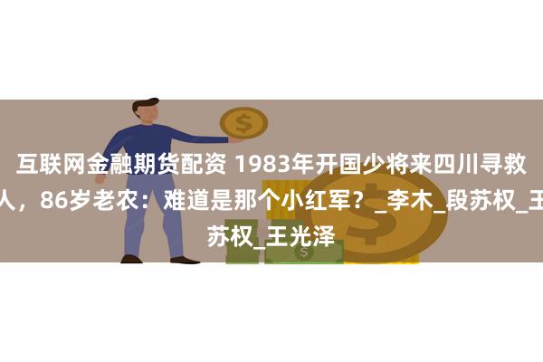 互联网金融期货配资 1983年开国少将来四川寻救命恩人，86岁老农：难道是那个小红军？_李木_段苏权_王光泽