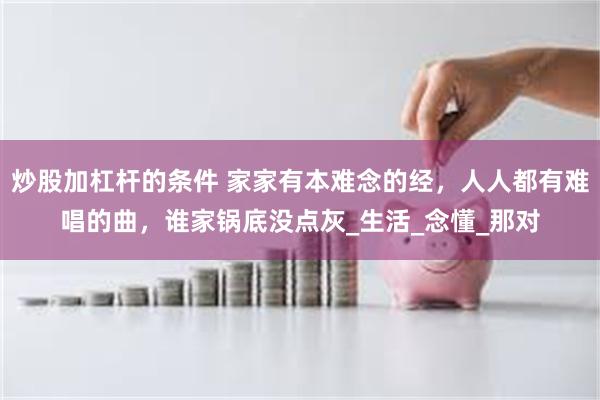 炒股加杠杆的条件 家家有本难念的经，人人都有难唱的曲，谁家锅底没点灰_生活_念懂_那对