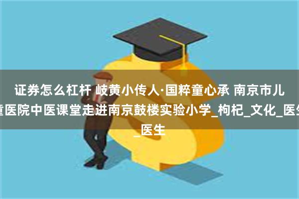 证券怎么杠杆 岐黄小传人·国粹童心承 南京市儿童医院中医课堂走进南京鼓楼实验小学_枸杞_文化_医生