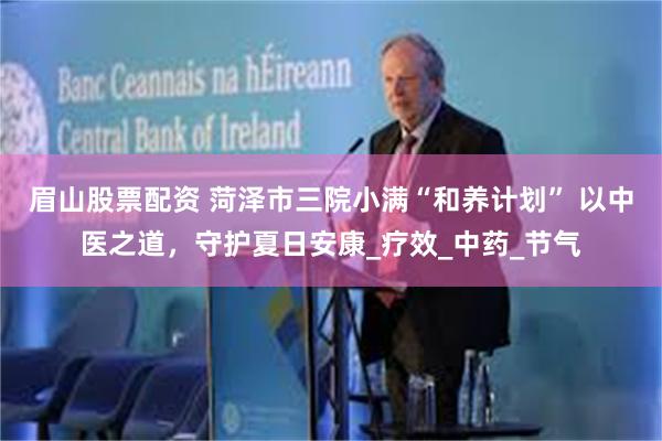 眉山股票配资 菏泽市三院小满“和养计划” 以中医之道，守护夏日安康_疗效_中药_节气