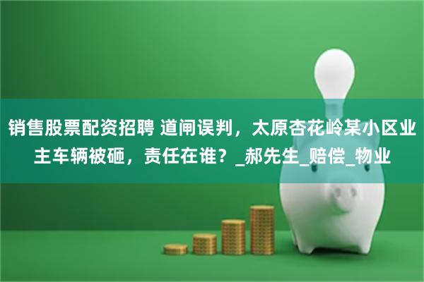 销售股票配资招聘 道闸误判，太原杏花岭某小区业主车辆被砸，责任在谁？_郝先生_赔偿_物业