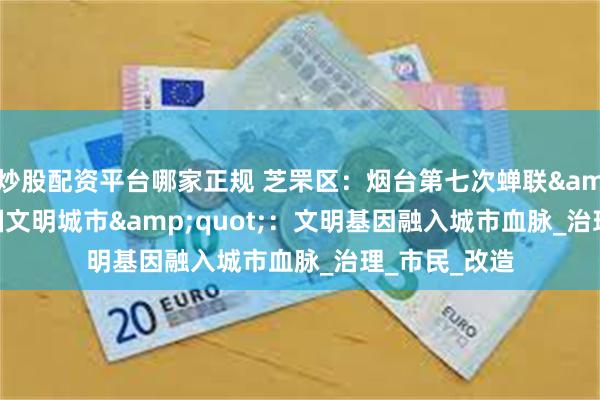 炒股配资平台哪家正规 芝罘区：烟台第七次蝉联&quot;全国文明城市&quot;：文明基因融入城市血脉_治理_市民_改造