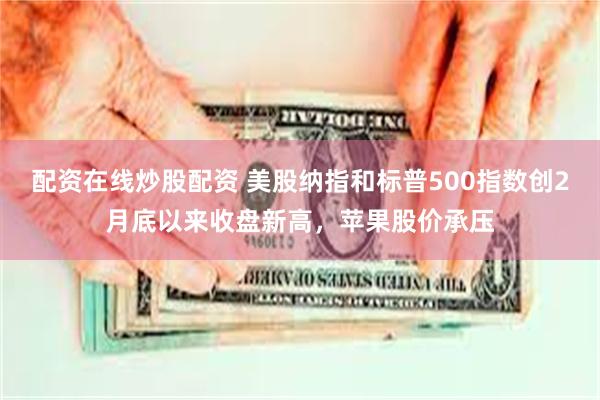 配资在线炒股配资 美股纳指和标普500指数创2月底以来收盘新高，苹果股价承压