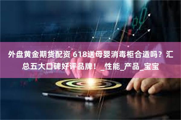 外盘黄金期货配资 618送母婴消毒柜合适吗？汇总五大口碑好评品牌！_性能_产品_宝宝