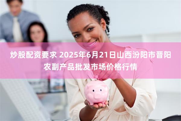 炒股配资要求 2025年6月21日山西汾阳市晋阳农副产品批发市场价格行情