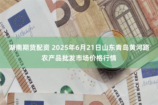 湖南期货配资 2025年6月21日山东青岛黄河路农产品批发市场价格行情