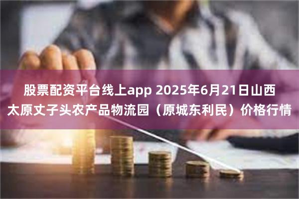 股票配资平台线上app 2025年6月21日山西太原丈子头农产品物流园(原城东利民)价格行情