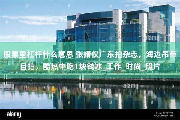 股票里杠杆什么意思 张婧仪广东拍杂志，海边吊带自拍，酷热中吃1块钱冰_工作_时尚_照片