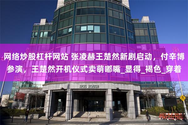 网络炒股杠杆网站 张凌赫王楚然新剧启动，付辛博参演，王楚然开机仪式卖萌嘟嘴_显得_褐色_穿着