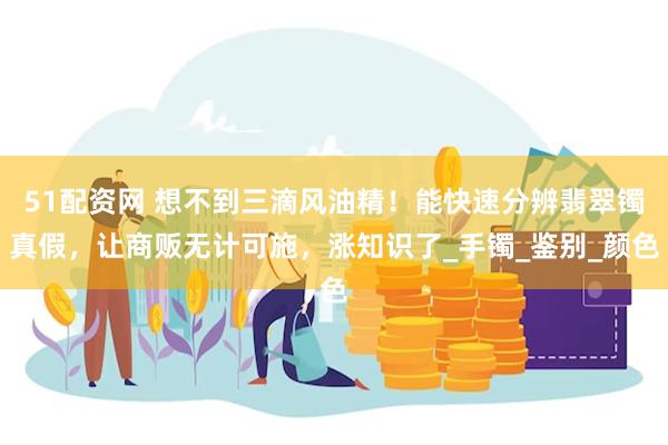 51配资网 想不到三滴风油精！能快速分辨翡翠镯真假，让商贩无计可施，涨知识了_手镯_鉴别_颜色