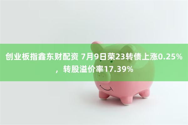 创业板指鑫东财配资 7月9日荣23转债上涨0.25%，转股溢价率17.39%