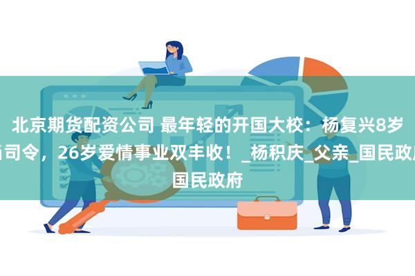 北京期货配资公司 最年轻的开国大校：杨复兴8岁当司令，26岁爱情事业双丰收！_杨积庆_父亲_国民政府