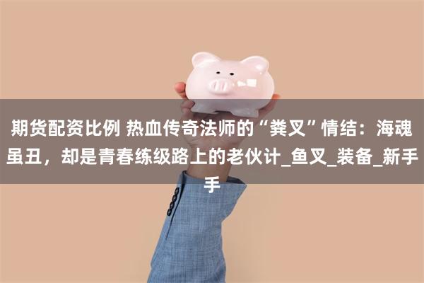 期货配资比例 热血传奇法师的“粪叉”情结：海魂虽丑，却是青春练级路上的老伙计_鱼叉_装备_新手