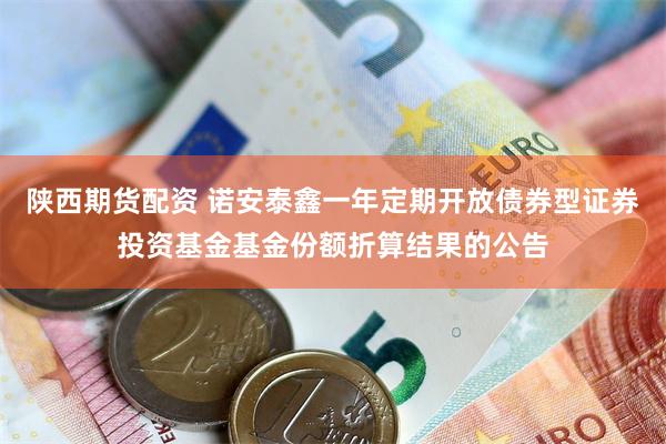 陕西期货配资 诺安泰鑫一年定期开放债券型证券投资基金基金份额折算结果的公告
