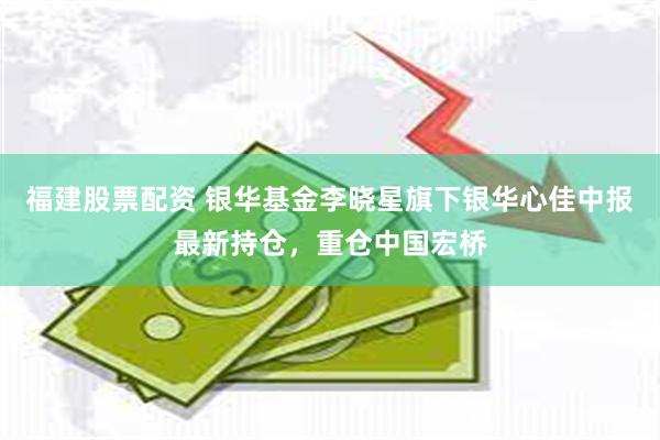 福建股票配资 银华基金李晓星旗下银华心佳中报最新持仓，重仓中国宏桥