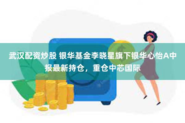 武汉配资炒股 银华基金李晓星旗下银华心怡A中报最新持仓，重仓中芯国际