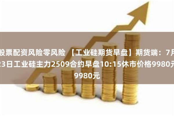 股票配资风险零风险 【工业硅期货早盘】期货端：7月23日工业硅主力2509合约早盘10:15休市价格9980元