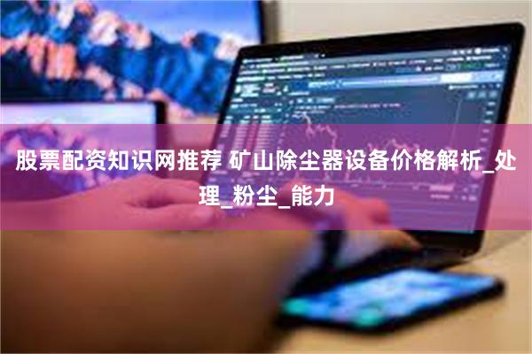 股票配资知识网推荐 矿山除尘器设备价格解析_处理_粉尘_能力