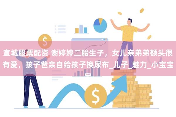 宣城股票配资 谢婷婷二胎生子，女儿亲弟弟额头很有爱，孩子爸亲自给孩子换尿布_儿子_魅力_小宝宝