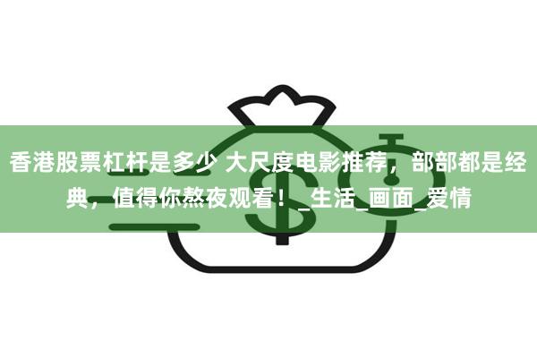香港股票杠杆是多少 大尺度电影推荐，部部都是经典，值得你熬夜观看！_生活_画面_爱情