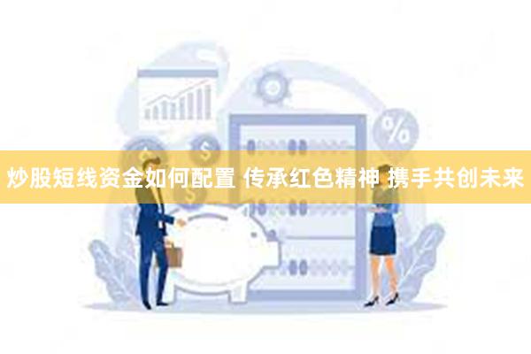 炒股短线资金如何配置 传承红色精神 携手共创未来